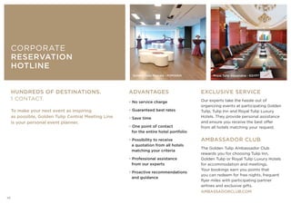 ADVANTAGES
• No service charge
• Guaranteed best rates
• Save time
• One point of contact
for the entire hotel portfolio
• Possibility to receive
a quotation from all hotels
matching your criteria
• Professional assistance
from our experts
• Proactive recommendations
and guidance
EXCLUSIVE SERVICE
Our experts take the hassle out of
organizing events at participating Golden
Tulip, Tulip Inn and Royal Tulip Luxury
Hotels. They provide personal assistance
and ensure you receive the best offer
from all hotels matching your request.
AMBASSADOR CLUB
The Golden Tulip Ambassador Club
rewards you for choosing Tulip Inn,
Golden Tulip or Royal Tulip Luxury Hotels
for accommodation and meetings.
Your bookings earn you points that
you can redeem for free nights, frequent
flyer miles with participating partner
airlines and exclusive gifts.
AMBASSADORCLUB.COM
HUNDREDS OF DESTINATIONS.
1 CONTACT.
To make your next event as inspiring
as possible, Golden Tulip Central Meeting Line
is your personal event planner.
CORPORATE
RESERVATION
HOTLINE
Golden Tulip Mamaia - ROMANIA Royal Tulip Alexandria - EGYPT
20
 