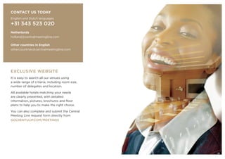 EXCLUSIVE WEBSITE
It is easy to search all our venues using
a wide range of criteria, including room size,
number of delegates and location.
All available hotels matching your needs
are clearly presented, with detailed
information, pictures, brochures and floor
plans to help you to make the right choice.
You can also complete and submit the Central
Meeting Line request form directly from
GOLDENTULIP.COM/MEETINGS
CONTACT US TODAY
English and Dutch languages
+31 343 523 020
Netherlands
holland@centralmeetingline.com
Other countries in English
othercountries@centralmeetingline.com
21
 