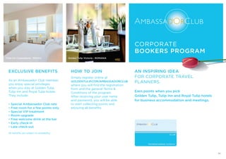 EXCLUSIVE BENEFITS
As an Ambassador Club member,
you enjoy special privileges
when you stay at Golden Tulip,
Tulip Inn and Royal Tulip hotels.
They include:
• Special Ambassador Club rate
• Free room for a few points only
• Special VIP treatment
• Room upgrade
• Free welcome drink at the bar
• Early check-in
• Late check-out
All benefits are subject to availability.
HOW TO JOIN
Simply register online at
GOLDENTULIP.COM/AMBASSADORCLUB
where you will find the registration
form and the general Terms &
Conditions of the program.
After receiving your user name
and password, you will be able
to start collecting points and
enjoying all benefits.
Tulip Inn Copacabana - BRAZIL
AN INSPIRING IDEA
FOR CORPORATE TRAVEL
PLANNERS.
Earn points when you pick
Golden Tulip, Tulip Inn and Royal Tulip hotels
for business accommodation and meetings.
CORPORATE
BOOKERS PROGRAM
Golden Tulip Victoria - ROMANIA
23
 