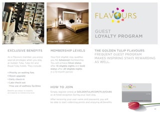 EXCLUSIVE BENEFITS
As a Flavours member, you enjoy
special privileges when you stay
at Golden Tulip, Tulip Inn and
Royal Tulip hotels. They include:
• Priority on waiting lists
• Room upgrade
• Early check-in
• Late check-out
• Free use of wellness facilities
Benefits are subject to avaiblity
and depend on membership level.
MEMBERSHIP LEVELS
Your first eligible stay qualifies
you for Advanced membership.
You will achieve Silver status
after 10 eligible nights and Gold
status after 20 eligible nights
in a 12-month period.
Golden Tulip Tjaarda Oranjewoud
THE NETHERLANDS
THE GOLDEN TULIP FLAVOURS
FREQUENT GUEST PROGRAM
MAKES INSPIRING STAYS REWARDING
AS WELL.
GUEST
LOYALTY PROGRAM
Golden Tulip Jaipur - INDIA
HOW TO JOIN
Simply register online at GOLDENTULIP.COM/FLAVOURS
or at hotel reception during your next stay.
After receiving your user name and password, you will
be able to start collecting points and enjoying all benefits.
27
 