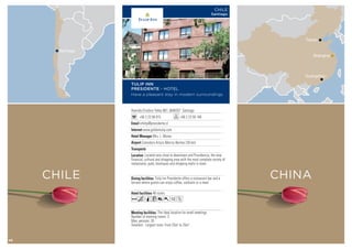 Avenida Eliodoro Yañez 867, 6640357 Santiago
+56 2 23 58 015 +56 2 23 59 148
infohp@presidente.cl
www.goldentulip.com
Mrs. L. Morey
Comodoro Arturo Merino Benitez (30 km)
48 rooms
The ideal location for small meetings.
Number of meeting rooms: 3
Max. persons: 35
Smallest - Largest room: From 25m2
to 25m2
Tulip Inn Presidente offers a restaurant-bar and a
terrace where guests can enjoy coffee, cocktails or a meal.
Located very close to downtown and Providencia, the new
financial, cultural and shopping area with the most complete variety of
restaurants, pubs, boutiques and shopping malls in town.
AcqC801Z
TULIP INN
PRESIDENTE - HOTEL
Have a pleasant stay in modern surroundings
CHILE
Santiago
CHILE
Santiago
CHINA
Shanghai
Tianjin
Guangzhou
48
 