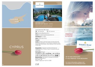 CYPRUS
Larnaka
Nicosia/Lefkosa
Larnaca Dekelia Road, 6306 Larnaka
+357 24 64 54 44 +357 24 64 54 51
reservations@goldenbay.com.cy
www.goldentulipgoldenbaybeachhotel.com
Mr. A. Maros
Larnaca Airport (25 km)
193 rooms
Ideal location for meetings and conferences.
Number of meeting rooms: 5
Max. persons: 300
Smallest - Largest room: From 41m2
to 295m2
4 restaurants: Les Etoiles with French and
international cuisine, The Ouzeri Taverna in summertime and yacht
club Cascades.
The hotel is 10 km from Larnaca city centre and only 30
min from the capital Nicosia. It has 193 rooms, 4 restaurants, 3 bars,
outdoor lagoon swimming pool, indoor heated pool, leisure club which
includes a gym.
AcafndqC8r0T52
PVZOBuYshKWivx
Lo
GOLDEN TULIP
GOLDEN BAY BEACH - HOTEL
Come enjoy a relaxing stay in a
warm and welcoming paradise
CYPRUS
Larnaka
UP TO 50% DISCOUNT
IF YOU PREPAID YOUR BOOKING!
For more information, please visit
GOLDENTULIP.COM/PROMOTIONS
PREPAY
 SAVE!
50
 