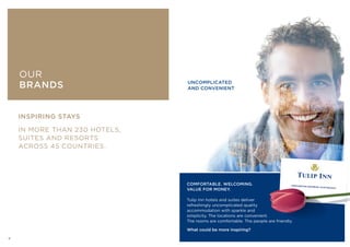 OUR BRANDS
INSPIRING STAYS
IN MORE THAN 230 HOTELS,
SUITES AND RESORTS
ACROSS 45 COUNTRIES.
COMFORTABLE. WELCOMING.
VALUE FOR MONEY.
Tulip Inn hotels and suites deliver
refreshingly uncomplicated quality
accommodation with sparkle and
simplicity. The locations are convenient.
The rooms are comfortable. The people are friendly.
What could be more inspiring?
UNCOMPLICATED
AND CONVENIENT
OUR
BRANDS
6
 