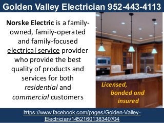 Norske Electric is a family-
owned, family-operated
and family-focused
electrical service provider
who provide the best
quality of products and
services for both
residential and
commercial customers
Licensed,
bonded and
insured
https://www.facebook.com/pages/Golden-Valley-
Electrician/1452160138340704
Golden Valley Electrician 952-443-4113
 