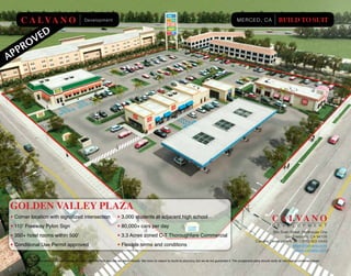 C A L VA N O                                 Development                                                                                                         MERCED, CA                      BUILD TO SUIT




GOLDEN VALLEY PLAZA
• Corner location with signalized intersection                            • 3,000 students at adjacent high school
                                                                                                                                                                                                C A L VA N O
• 110’ Freeway Pylon Sign                                                 • 80,000+ cars per day                                                                                                D E V E L O P M E N T
                                                                                                                                                                                            900 Bush Street, Penthouse One
• 350+ hotel rooms within 500’                                            • 3.3 Acres zoned C-T Thoroughfare Commercial                                                                            San Francisco, CA 94109
                                                                                                                                                                                   Calvano Development: tel. / (415) 922-0449
• Conditional Use Permit approved                                         • Flexible terms and conditions                                                                                              Mark@calvano.com
                                                                                                                                                                                                         www.calvano.com

         The information contained herein has been obtained from sources we deem reliable. We have no reason to doubt its accuracy, but we do not guarantee it. The prospective party should verify all information contained herein.
 
