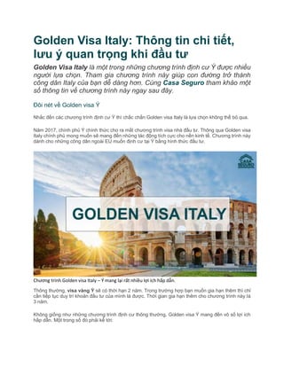 Golden Visa Italy: Thông tin chi tiết,
lưu ý quan trọng khi đầu tư
Golden Visa Italy là một trong những chương trình định cư Ý được nhiều
người lựa chọn. Tham gia chương trình này giúp con đường trở thành
công dân Italy của bạn dễ dàng hơn. Cùng Casa Seguro tham khảo một
số thông tin về chương trình này ngay sau đây.
Đôi nét về Golden visa Ý
Nhắc đến các chương trình định cư Ý thì chắc chắn Golden visa Italy là lựa chọn không thể bỏ qua.
Năm 2017, chính phủ Ý chính thức cho ra mắt chương trình visa nhà đầu tư. Thông qua Golden visa
Italy chính phủ mong muốn sẽ mang đến những tác động tích cực cho nền kinh tế. Chương trình này
dành cho những công dân ngoài EU muốn định cư tại Ý bằng hình thức đầu tư.
Chương trình Golden visa Italy – Ý mang lại rất nhiều lợi ích hấp dẫn.
Thông thường, visa vàng Ý sẽ có thời hạn 2 năm. Trong trường hợp bạn muốn gia hạn thêm thì chỉ
cần tiếp tục duy trì khoản đầu tư của mình là được. Thời gian gia hạn thêm cho chương trình này là
3 năm.
Không giống như những chương trình định cư thông thường, Golden visa Ý mang đến vô số lợi ích
hấp dẫn. Một trong số đó phải kể tới:
 