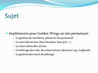 Sujet
 Implémenter pour Golden Wings un site permettant :






La gestion de membres, pilotes et du personnel
Le suivi des avions (leur location, leur prix …)
La réservation des avions
L’archivage des vols, des réservations (Journey Log, Logbook)
La gestion des cours de pilotage

 