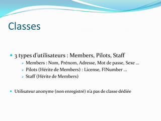 Classes
 3 types d’utilisateurs : Members, Pilots, Staff




Members : Nom, Prénom, Adresse, Mot de passe, Sexe …
Pilots (Hérite de Members) : License, FINumber …
Staff (Hérite de Members)

 Utilisateur anonyme (non enregistré) n’a pas de classe dédiée

 