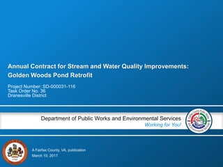 A Fairfax County, VA, publication
Department of Public Works and Environmental Services
Working for You!
Annual Contract for Stream and Water Quality Improvements:
Golden Woods Pond Retrofit
Project Number: SD-000031-116
Task Order No. 36
Dranesville District
March 10, 2017
 