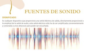 SIGNIFICADO:
Es cualquier dispositivo que proporciona una señal eléctrica de salida, directamente proporcional a
la amplitud de la señal de audio, esta señal eléctrica sólo ha de ser amplificada convenientemente
y conectada a unos altavoces para poder ser escuchada.
FUENTES DE SONIDO
 