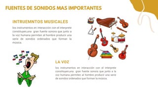 FUENTES DE SONIDOS MAS IMPORTANTES
LA VOZ
los instrumentos en interacción con el interprete
constituyen,una gran fuente sonora que junto a la
voz humana permiten al hombre producir una serie
de sonidos ordenados que forman la música.
INTRUEMNTOS MUSICALES
los instrumentos en interacción con el interprete
constituyen,una gran fuente sonora que junto a
la voz humana permiten al hombre producir una
serie de sonidos ordenados que forman la
música.
 