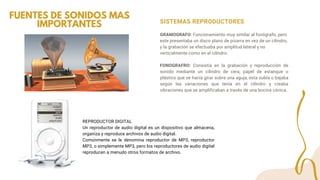 SISTEMAS REPRODUCTORES
GRAMOGRAFO: Funcionamiento muy similar al fonógrafo, pero
este presentaba un disco plano de pizarra en vez de un cilindro,
y la grabación se efectuaba por amplitud lateral y no
verticalmente como en el cilindro.
FONOGRAFRO: Consistía en la grabación y reproducción de
sonido mediante un cilindro de cera, papel de estanque o
plástico que se hacía girar sobre una aguja, esta subía o bajaba
según las variaciones que tenía en el cilindro y creaba
vibraciones que se amplificaban a través de una bocina cónica.
FUENTES DE SONIDOS MAS
IMPORTANTES
REPRODUCTOR DIGITAL
Un reproductor de audio digital es un dispositivo que almacena,
organiza y reproduce archivos de audio digital.
Comúnmente se le denomina reproductor de MP3, reproductor
MP3, o simplemente MP3, pero los reproductores de audio digital
reproducen a menudo otros formatos de archivo.
 