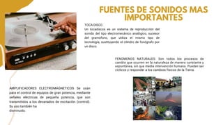 TOCA DISCO
Un tocadiscos es un sistema de reproducción del
sonido del tipo electromecánico analógico, sucesor
del gramófono, que utiliza el mismo tipo de
tecnología, sustituyendo el cilindro de fonógrafo por
un disco.
FUENTES DE SONIDOS MAS
IMPORTANTES
AMPLIFICADORES ELECTROMAGNETICOS Se usan
para el control de equipos de gran potencia, mediante
señales eléctricas de pequeña potencia, que son
transmitidos a los devanados de excitación (control).
Su uso también ha
disminuido.
FENOMENOS NATURALES: Son todos los procesos de
cambio que ocurren en la naturaleza de manera constante y
espontánea, sin que medie intervención humana. Pueden ser
cíclicos y responder a los cambios físicos de la Tierra.
 