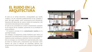 El ruido es un sonido disonante y desagradable que resulta
molesto, y ha ido creciendo paulatinamente en las ciudades a
partir del siglo pasado, como consecuencia de la Revolución
Industrial, del desarrollo de nuevos medios de transporte y del
crecimiento desordenado de las ciudades.
El ruido se ha convertido en un factor contaminante constante
en la mayoría de las ciudades, suponiendo en la actualidad un
grave problema.
El causante principal de la contaminación acústica es la
actividad humana.
Sin embargo, la arquitectura puede diseñarse para reducir la
exposición a la contaminación acústica y proporcionar espacios
donde el sonido constituya un elemento más de comodidad.
Esto se consigue con una distribución espacial adecuada, capaz
de tener en cuenta usos y mecanismos que funcionan como
barrera, así como la elección de materiales óptimos que
proporcionan la masa requerida para extinguir el impacto de las
ondas.
EL RUIDO EN LA
ARQUITECTURA
 