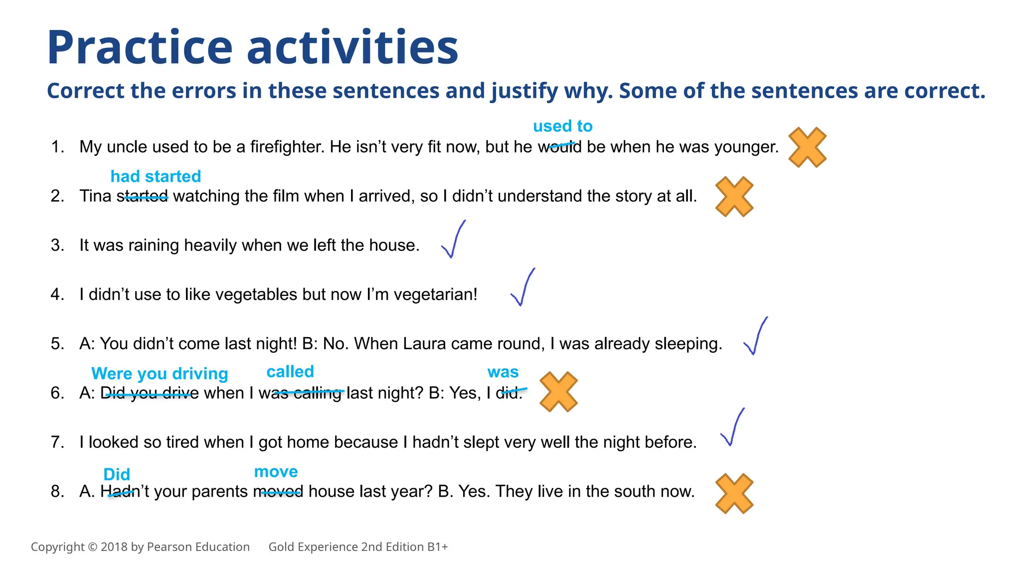 1. My uncle used to be a firefighter. He isn’t very fit now, but he would be when he was younger.
2. Tina started watching the film when I arrived, so I didn’t understand the story at all.
3. It was raining heavily when we left the house.
4. I didn’t use to like vegetables but now I’m vegetarian!
5. A: You didn’t come last night! B: No. When Laura came round, I was already sleeping.
6. A: Did you drive when I was calling last night? B: Yes, I did.
7. I looked so tired when I got home because I hadn’t slept very well the night before.
8. A. Hadn’t your parents moved house last year? B. Yes. They live in the south now.
Practice activities
Correct the errors in these sentences and justify why. Some of the sentences are correct.
used to
had started
Were you driving called was
Did move
Copyright © 2018 by Pearson Education Gold Experience 2nd Edition B1+
 