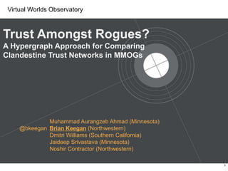 Trust Amongst Rogues? A Hypergraph Approach for Comparing Clandestine Trust Networks in MMOGs Muhammad Aurangzeb Ahmad (Minnesota)Brian Keegan (Northwestern)Dmitri Williams (Southern California)JaideepSrivastava(Minnesota)Noshir Contractor (Northwestern) @bkeegan 1 