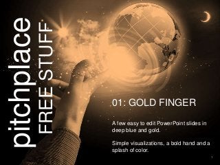 1 
pitchplace 
FREE STUFF 
01: GOLD FINGER 
A few easy to edit PowerPoint slides in 
deep blue and gold. 
Simple visualizations, a bold hand and a 
splash of color. 
 