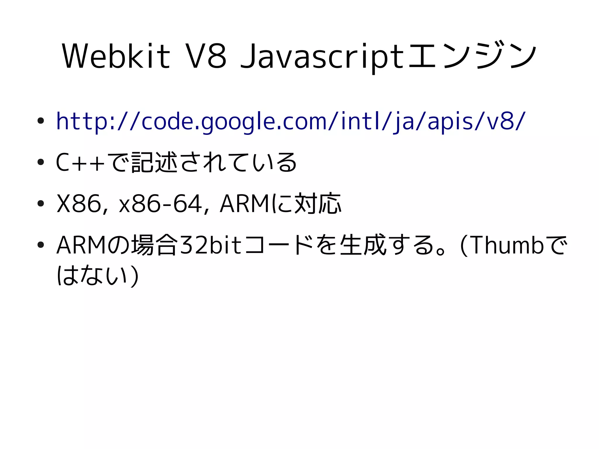 Webkit V8 Javascriptエンジン
●
    http://code.google.com/intl/ja/apis/v8/
●
    C++で記述されている
●
    X86, x86-64, ARMに対応
●
    ARMの場合32bitコードを生成する。(Thumbで
    はない）
 