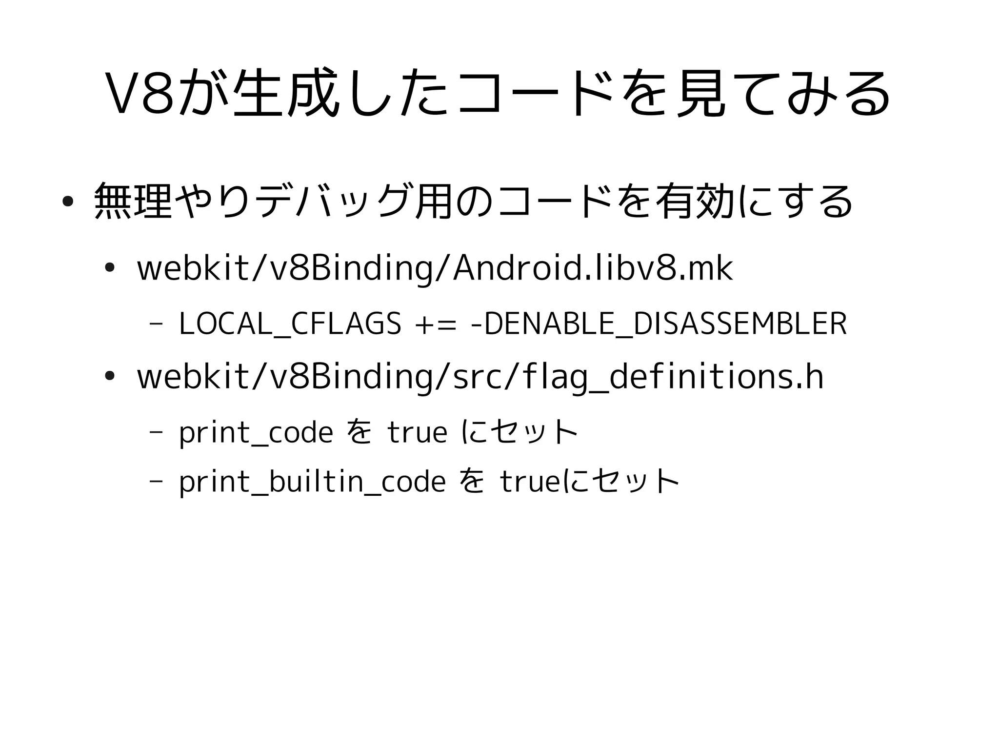V8が生成したコードを見てみる
●
    無理やりデバッグ用のコードを有効にする
    ●
        webkit/v8Binding/Android.libv8.mk
        –   LOCAL_CFLAGS += -DENABLE_DISASSEMBLER
    ●
        webkit/v8Binding/src/flag_definitions.h
        –   print_code を true にセット
        –   print_builtin_code を trueにセット
 