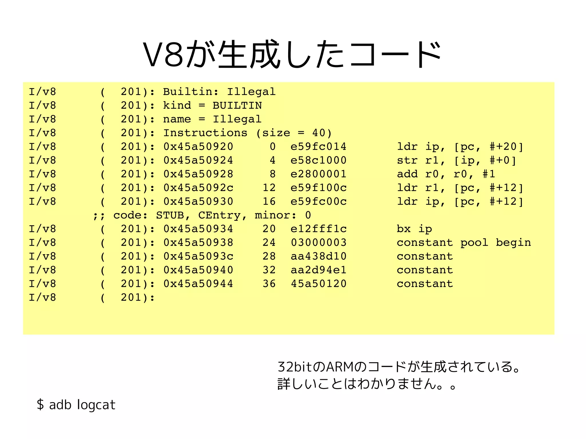 V8が生成したコード
I/v8      (  201): Builtin: Illegal
I/v8      (  201): kind = BUILTIN
I/v8      (  201): name = Illegal
I/v8      (  201): Instructions (size = 40)
I/v8      (  201): 0x45a50920     0  e59fc014       ldr ip, [pc, #+20]
I/v8      (  201): 0x45a50924     4  e58c1000       str r1, [ip, #+0]
I/v8      (  201): 0x45a50928     8  e2800001       add r0, r0, #1
I/v8      (  201): 0x45a5092c    12  e59f100c       ldr r1, [pc, #+12]
I/v8      (  201): 0x45a50930    16  e59fc00c       ldr ip, [pc, #+12] 
         ;; code: STUB, CEntry, minor: 0
I/v8      (  201): 0x45a50934    20  e12fff1c       bx ip
I/v8      (  201): 0x45a50938    24  03000003       constant pool begin
I/v8      (  201): 0x45a5093c    28  aa438d10       constant
I/v8      (  201): 0x45a50940    32  aa2d94e1       constant
I/v8      (  201): 0x45a50944    36  45a50120       constant
I/v8      (  201): 




                                   32bitのARMのコードが生成されている。
                                   詳しいことはわかりません。。
 $ adb logcat
 