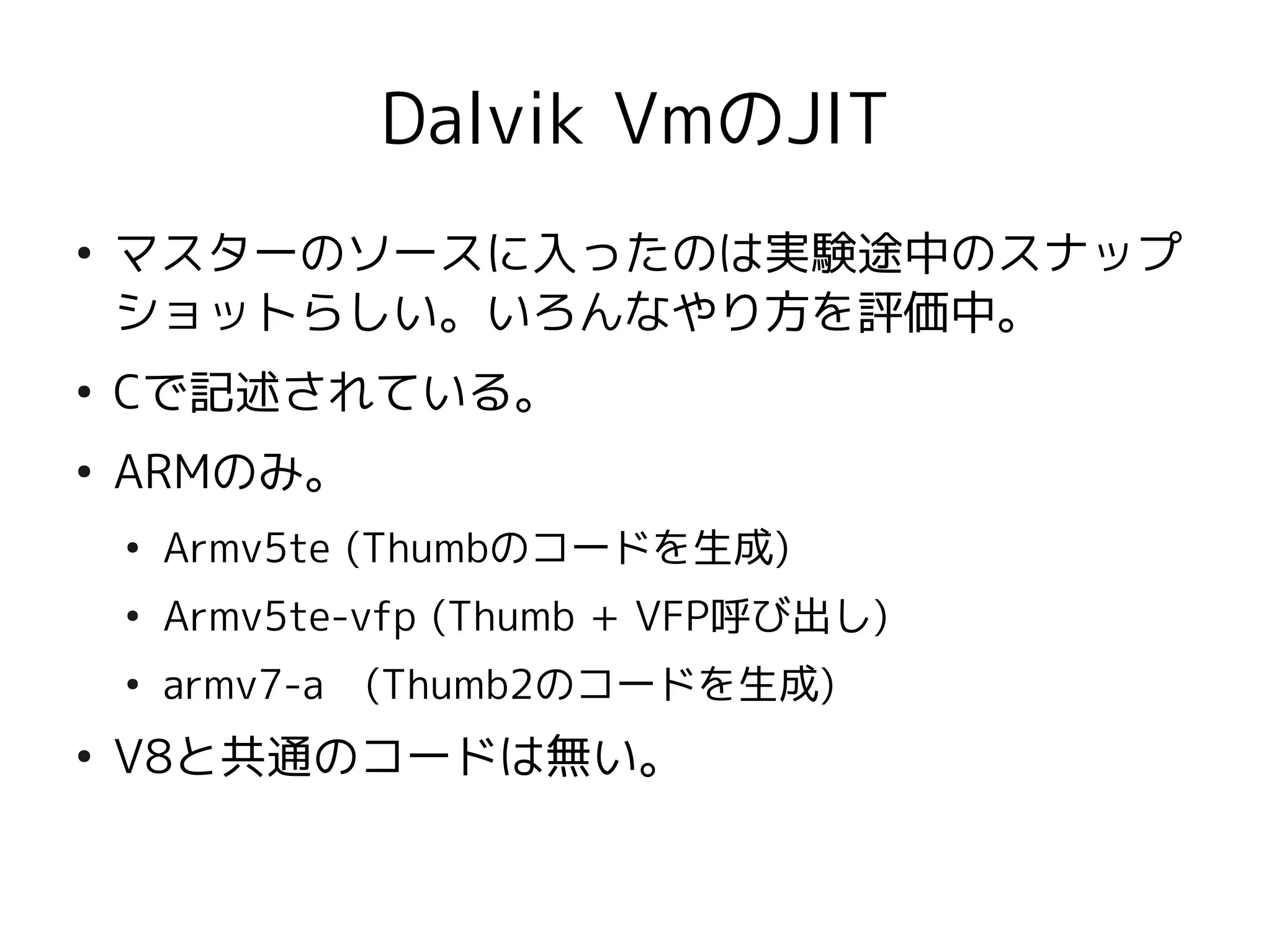 Dalvik VmのJIT
●
    マスターのソースに入ったのは実験途中のスナップ
    ショットらしい。いろんなやり方を評価中。
●
    Cで記述されている。
●
    ARMのみ。
    ●
        Armv5te (Thumbのコードを生成)
    ●
        Armv5te-vfp (Thumb + VFP呼び出し)
    ●
        armv7-a　(Thumb2のコードを生成)
●
    V8と共通のコードは無い。
 