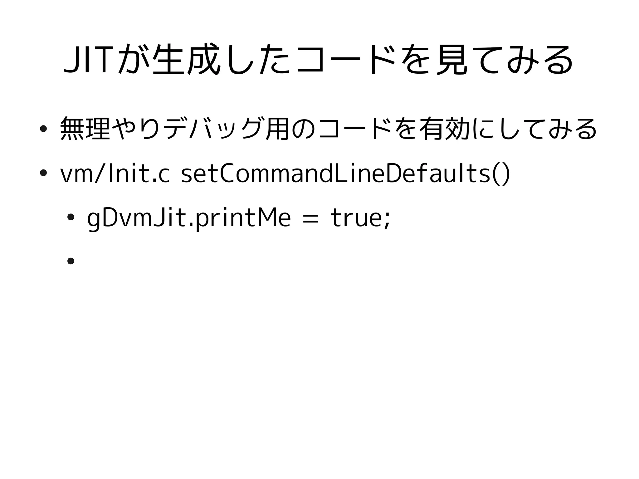 JITが生成したコードを見てみる
●
    無理やりデバッグ用のコードを有効にしてみる
●
    vm/Init.c setCommandLineDefaults()
    ●
        gDvmJit.printMe = true;
    ●
 