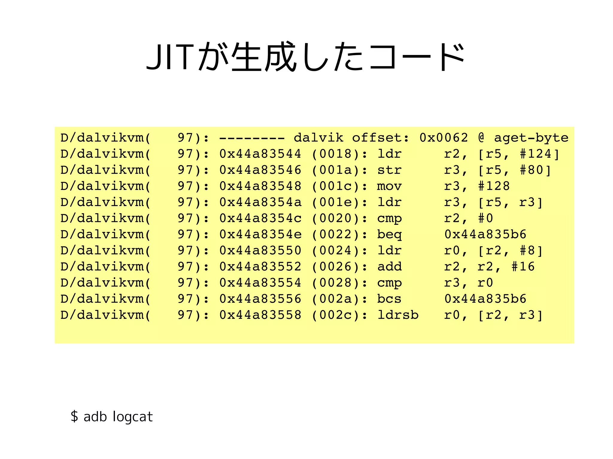 JITが生成したコード

D/dalvikvm(   97): ­­­­­­­­ dalvik offset: 0x0062 @ aget­byte
D/dalvikvm(   97): 0x44a83544 (0018): ldr     r2, [r5, #124]
D/dalvikvm(   97): 0x44a83546 (001a): str     r3, [r5, #80]
D/dalvikvm(   97): 0x44a83548 (001c): mov     r3, #128
D/dalvikvm(   97): 0x44a8354a (001e): ldr     r3, [r5, r3]
D/dalvikvm(   97): 0x44a8354c (0020): cmp     r2, #0
D/dalvikvm(   97): 0x44a8354e (0022): beq     0x44a835b6
D/dalvikvm(   97): 0x44a83550 (0024): ldr     r0, [r2, #8]
D/dalvikvm(   97): 0x44a83552 (0026): add     r2, r2, #16
D/dalvikvm(   97): 0x44a83554 (0028): cmp     r3, r0
D/dalvikvm(   97): 0x44a83556 (002a): bcs     0x44a835b6
D/dalvikvm(   97): 0x44a83558 (002c): ldrsb   r0, [r2, r3]




 $ adb logcat
 
