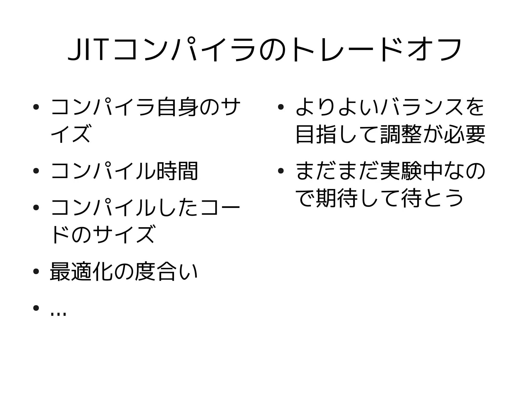 JITコンパイラのトレードオフ
●
    コンパイラ自身のサ   ●
                    よりよいバランスを
    イズ              目指して調整が必要
●
    コンパイル時間     ●
                    まだまだ実験中なの
●
    コンパイルしたコー       で期待して待とう
    ドのサイズ
●
    最適化の度合い
●
    ...
 