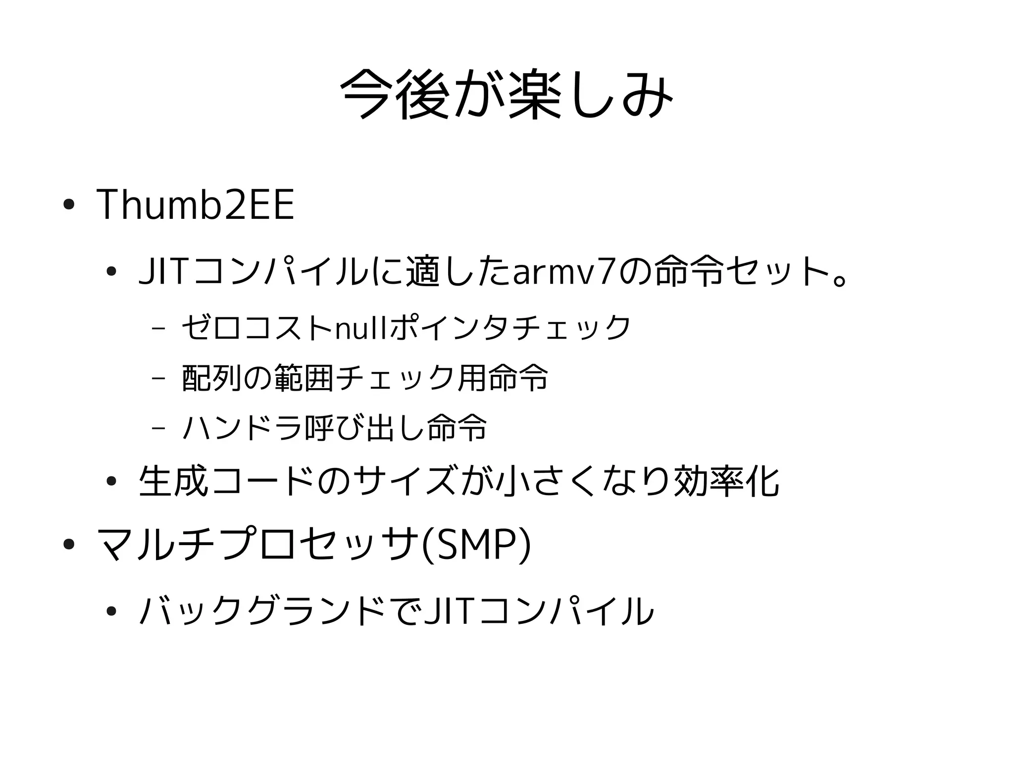 今後が楽しみ
●
    Thumb2EE
    ●
        JITコンパイルに適したarmv7の命令セット。
        –   ゼロコストnullポインタチェック
        –   配列の範囲チェック用命令
        –   ハンドラ呼び出し命令
    ●
        生成コードのサイズが小さくなり効率化
●
    マルチプロセッサ(SMP)
    ●
        バックグランドでJITコンパイル
 