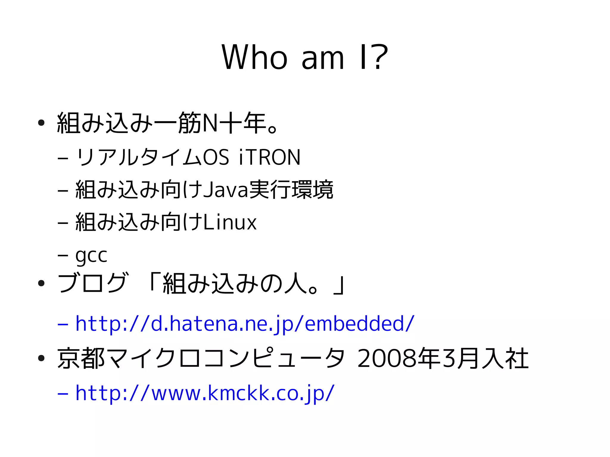 Who am I?
●
    組み込み一筋N十年。
    – リアルタイムOS iTRON
    – 組み込み向けJava実行環境
    – 組み込み向けLinux
    – gcc
●
    ブログ 「組み込みの人。」
    – http://d.hatena.ne.jp/embedded/
●
    京都マイクロコンピュータ 2008年3月入社
    – http://www.kmckk.co.jp/
 