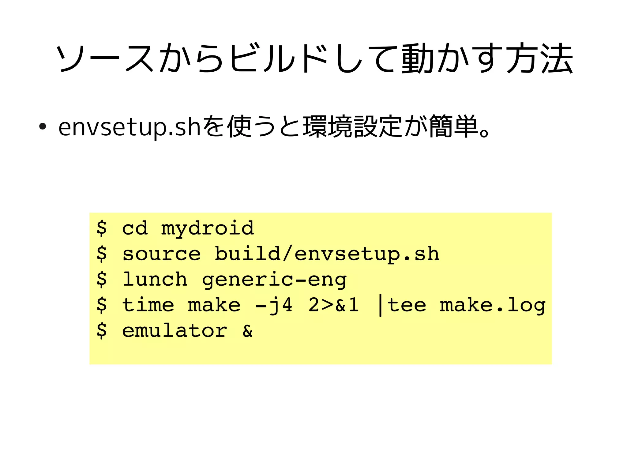 ソースからビルドして動かす方法
●
    envsetup.shを使うと環境設定が簡単。


     $ cd mydroid
     $ source build/envsetup.sh  
     $ lunch generic­eng
     $ time make ­j4 2>&1 |tee make.log
     $ emulator &
 