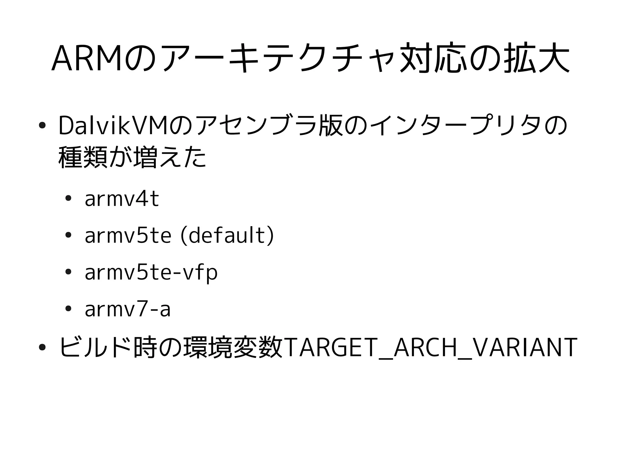 ARMのアーキテクチャ対応の拡大
●
    DalvikVMのアセンブラ版のインタープリタの
    種類が増えた
    ●
        armv4t
    ●
        armv5te (default)
    ●
        armv5te-vfp
    ●
        armv7-a
●
    ビルド時の環境変数TARGET_ARCH_VARIANT
 