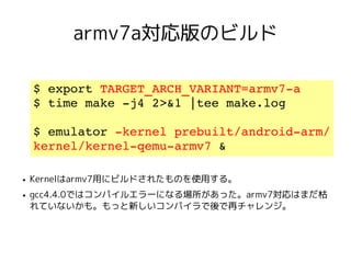 armv7a対応版のビルド

    $ export TARGET_ARCH_VARIANT=armv7­a
    $ time make ­j4 2>&1 |tee make.log

    $ emulator ­kernel prebuilt/android­arm/
    kernel/kernel­qemu­armv7 &

●   Kernelはarmv7用にビルドされたものを使用する。
●   gcc4.4.0ではコンパイルエラーになる場所があった。armv7対応はまだ枯
    れていないかも。もっと新しいコンパイラで後で再チャレンジ。
 