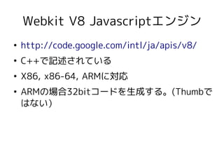 Webkit V8 Javascriptエンジン
●
    http://code.google.com/intl/ja/apis/v8/
●
    C++で記述されている
●
    X86, x86-64, ARMに対応
●
    ARMの場合32bitコードを生成する。(Thumbで
    はない）
 