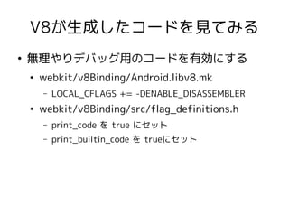 V8が生成したコードを見てみる
●
    無理やりデバッグ用のコードを有効にする
    ●
        webkit/v8Binding/Android.libv8.mk
        –   LOCAL_CFLAGS += -DENABLE_DISASSEMBLER
    ●
        webkit/v8Binding/src/flag_definitions.h
        –   print_code を true にセット
        –   print_builtin_code を trueにセット
 