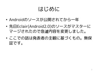 はじめに
●
    Androidのソースが公開されてから一年
●
    先日Eclair(Android2.0)のソースがマスターに
    マージされたので急遽内容を変更しました。
●
    ここでの話は発表者の主観に基づくもの。無保
    証です。




                                     2
 
