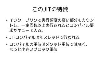 このJITの特徴
●
    インタープリタで実行頻度の高い部分をカウン
    トし、一定回数以上実行されるとコンパイル要
    求がキューに入る。
●
    JITコンパイルは別スレッドで行われる
●
    コンパイルの単位はメソッド単位ではなく、
    もっと小さいブロック単位
 