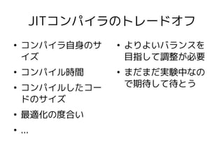 JITコンパイラのトレードオフ
●
    コンパイラ自身のサ   ●
                    よりよいバランスを
    イズ              目指して調整が必要
●
    コンパイル時間     ●
                    まだまだ実験中なの
●
    コンパイルしたコー       で期待して待とう
    ドのサイズ
●
    最適化の度合い
●
    ...
 