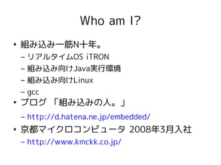 Who am I?
●
    組み込み一筋N十年。
    – リアルタイムOS iTRON
    – 組み込み向けJava実行環境
    – 組み込み向けLinux
    – gcc
●
    ブログ 「組み込みの人。」
    – http://d.hatena.ne.jp/embedded/
●
    京都マイクロコンピュータ 2008年3月入社
    – http://www.kmckk.co.jp/
 