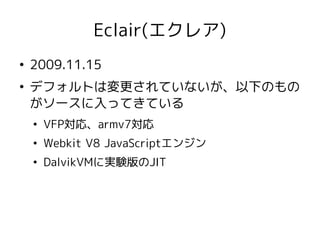 Eclair(エクレア)
●
    2009.11.15
●
    デフォルトは変更されていないが、以下のもの
    がソースに入ってきている
    ●
        VFP対応、armv7対応
    ●
        Webkit V8 JavaScriptエンジン
    ●
        DalvikVMに実験版のJIT
 