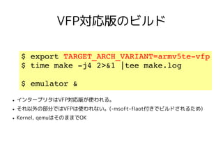 VFP対応版のビルド

     $ export TARGET_ARCH_VARIANT=armv5te­vfp
     $ time make ­j4 2>&1 |tee make.log

     $ emulator &
●   インタープリタはVFP対応版が使われる。
●   それ以外の部分ではVFPは使われない。(-msoft-flaot付きでビルドされるため)
●   Kernel, qemuはそのままでOK
 