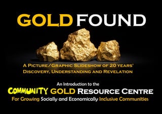 GOLDFOUND
A Picture/Graphic Slideshow of 20 years’
Discovery, Understanding and Revelation
An Introduction to the
For Growing Socially and Economically Inclusive Communities
GOLD Resource Centre
 