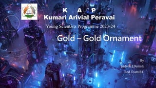 Gold – Gold Ornament
By,
Judson.J.Danish,
Red Team B1.
K A P
Kumari Arivial Peravai
Young Scientists Programme 2023-24
 