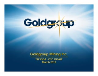 Goldgroup Mining Inc.
                                    TSX:GGA ▪ OTC:GGAZF
                                         March 2012

www.goldgroupmining.com   TSX:GGA • OTC:GGAZF
 
