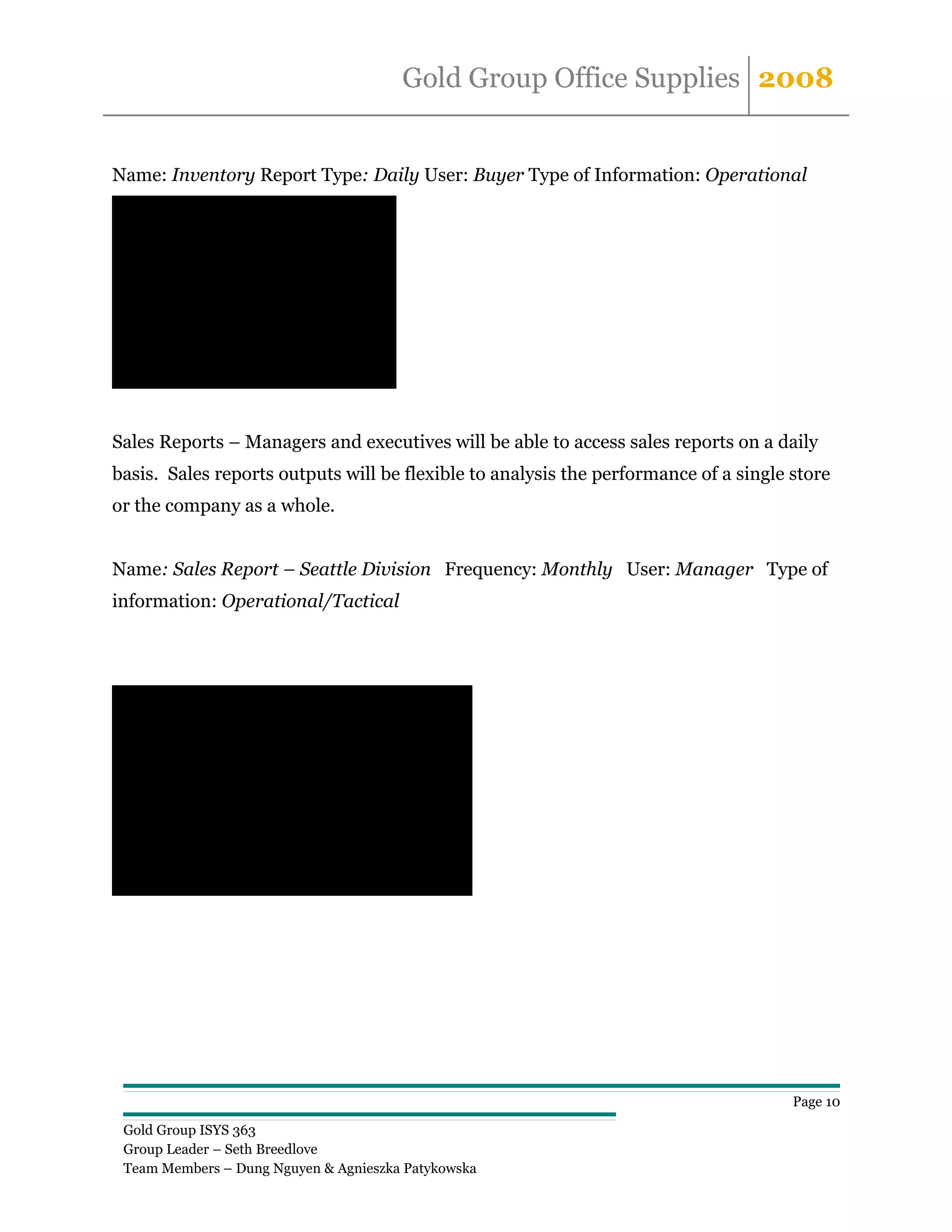 Gold Group Office Supplies 2008


Name: Inventory Report Type: Daily User: Buyer Type of Information: Operational
Product            In Stock                Re-Order At
Chairs                     2000                     685
Pens                       8000                     537
Desks                      3000                     630
Lamps                      9000                     706
Note pads                  4000                     593
Staples                   10000                     515
Magnets                    3600                     491
Caculators                 8000                     486
Folders                    4400                    1046
Printer Paper              5000                     402



Sales Reports – Managers and executives will be able to access sales reports on a daily
basis. Sales reports outputs will be flexible to analysis the performance of a single store
or the company as a whole.


Name: Sales Report – Seattle Division Frequency: Monthly User: Manager Type of
information: Operational/Tactical



                 Year Ending 12/31/06
                 Product Revenue           Commission %       Commision Paid
Chairs                       $523,132.00        1.50%                      $7,846.98
Pens                         $388,349.00        3.00%                     $11,650.47
Desks                        $393,452.00        1.50%                      $5,901.78
Lamps                      $2,282,400.00        3.00%                     $68,472.00
Note pads                    $371,933.00        2.00%                      $7,438.66
Staples                    $1,113,561.00        4.00%                     $44,542.44
Magnets                      $255,096.00        2.00%                      $5,101.92
Caculators                   $603,568.00        3.00%                     $18,107.04
Folders                    $1,720,388.00        2.50%                     $43,009.70
Printer Paper                $402,880.00        3.50%                     $14,100.80


Sales Subtotal             $8,054,759.00 Commision Subtotal              $226,171.79




                                                                                                Page 10

  Gold Group ISYS 363
  Group Leader – Seth Breedlove
  Team Members – Dung Nguyen & Agnieszka Patykowska
 