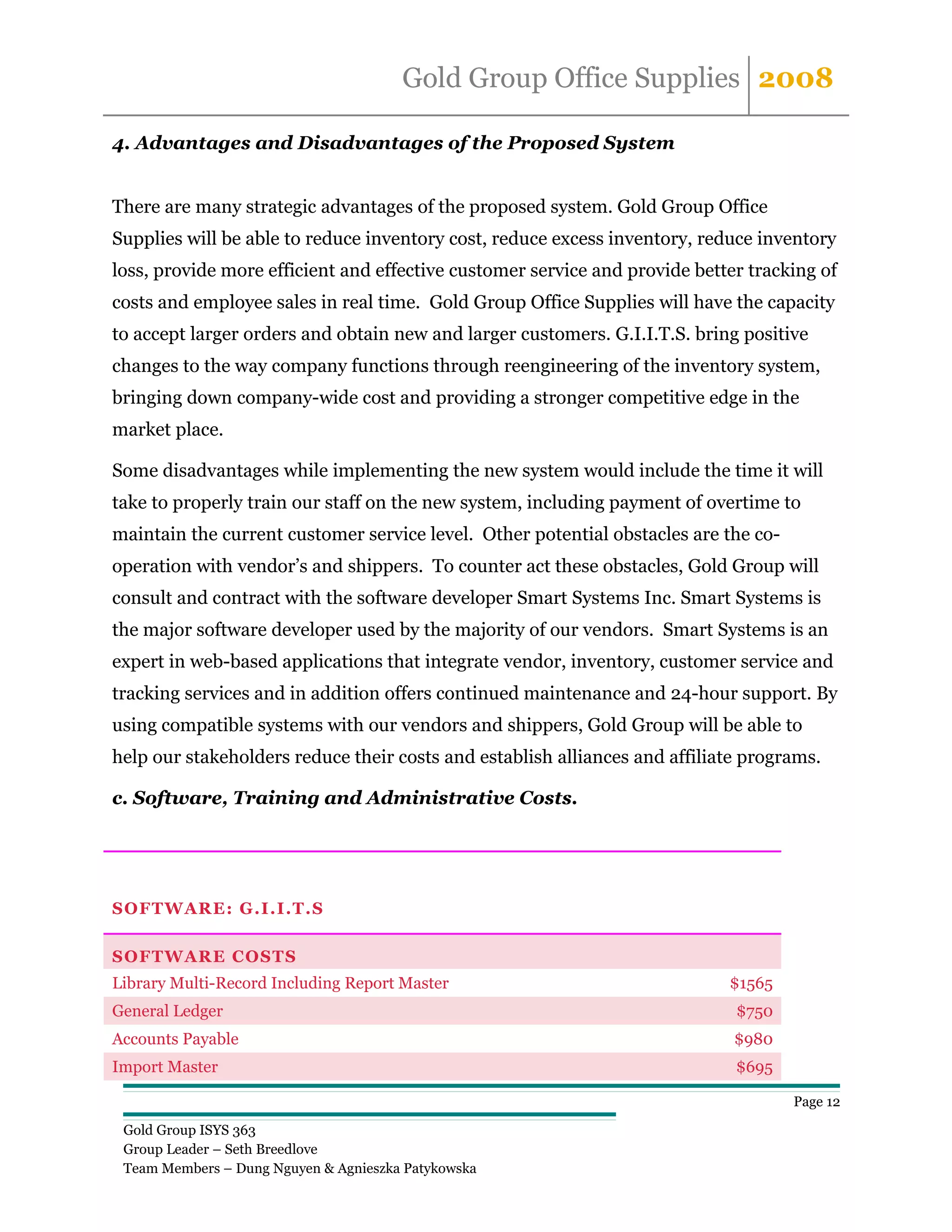 Gold Group Office Supplies 2008

4. Advantages and Disadvantages of the Proposed System


There are many strategic advantages of the proposed system. Gold Group Office
Supplies will be able to reduce inventory cost, reduce excess inventory, reduce inventory
loss, provide more efficient and effective customer service and provide better tracking of
costs and employee sales in real time. Gold Group Office Supplies will have the capacity
to accept larger orders and obtain new and larger customers. G.I.I.T.S. bring positive
changes to the way company functions through reengineering of the inventory system,
bringing down company-wide cost and providing a stronger competitive edge in the
market place.

Some disadvantages while implementing the new system would include the time it will
take to properly train our staff on the new system, including payment of overtime to
maintain the current customer service level. Other potential obstacles are the co-
operation with vendor’s and shippers. To counter act these obstacles, Gold Group will
consult and contract with the software developer Smart Systems Inc. Smart Systems is
the major software developer used by the majority of our vendors. Smart Systems is an
expert in web-based applications that integrate vendor, inventory, customer service and
tracking services and in addition offers continued maintenance and 24-hour support. By
using compatible systems with our vendors and shippers, Gold Group will be able to
help our stakeholders reduce their costs and establish alliances and affiliate programs.

c. Software, Training and Administrative Costs.




SOFTWARE: G.I.I.T.S

SOFTWARE COSTS
Library Multi-Record Including Report Master                                $1565
General Ledger                                                               $750
Accounts Payable                                                             $980
Import Master                                                                $695

                                                                                     Page 12

 Gold Group ISYS 363
 Group Leader – Seth Breedlove
 Team Members – Dung Nguyen & Agnieszka Patykowska
 