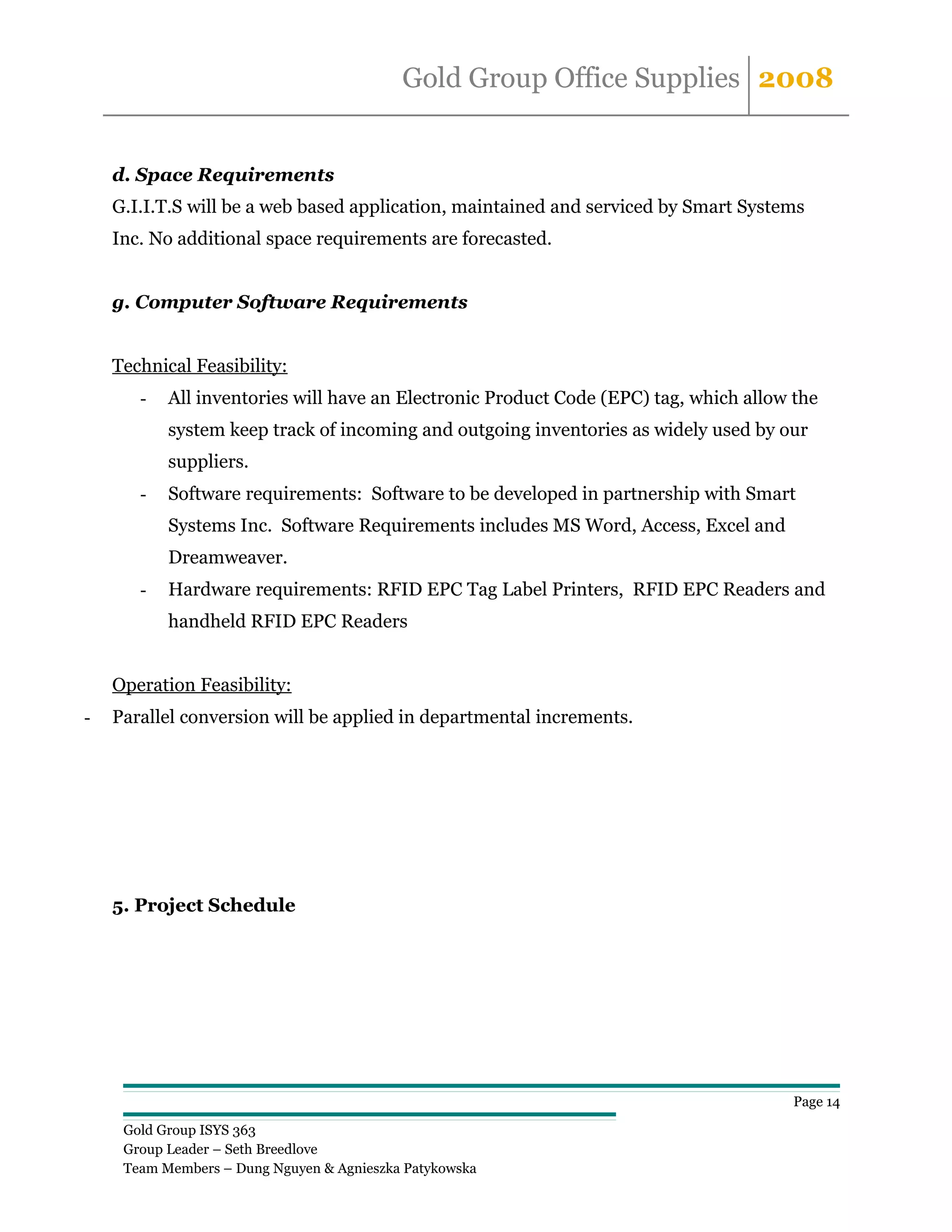 Gold Group Office Supplies 2008


    d. Space Requirements
    G.I.I.T.S will be a web based application, maintained and serviced by Smart Systems
    Inc. No additional space requirements are forecasted.


    g. Computer Software Requirements


    Technical Feasibility:
       -   All inventories will have an Electronic Product Code (EPC) tag, which allow the
           system keep track of incoming and outgoing inventories as widely used by our
           suppliers.
       -   Software requirements: Software to be developed in partnership with Smart
           Systems Inc. Software Requirements includes MS Word, Access, Excel and
           Dreamweaver.
       -   Hardware requirements: RFID EPC Tag Label Printers, RFID EPC Readers and
           handheld RFID EPC Readers


    Operation Feasibility:
-   Parallel conversion will be applied in departmental increments.




    5. Project Schedule




                                                                                       Page 14

     Gold Group ISYS 363
     Group Leader – Seth Breedlove
     Team Members – Dung Nguyen & Agnieszka Patykowska
 