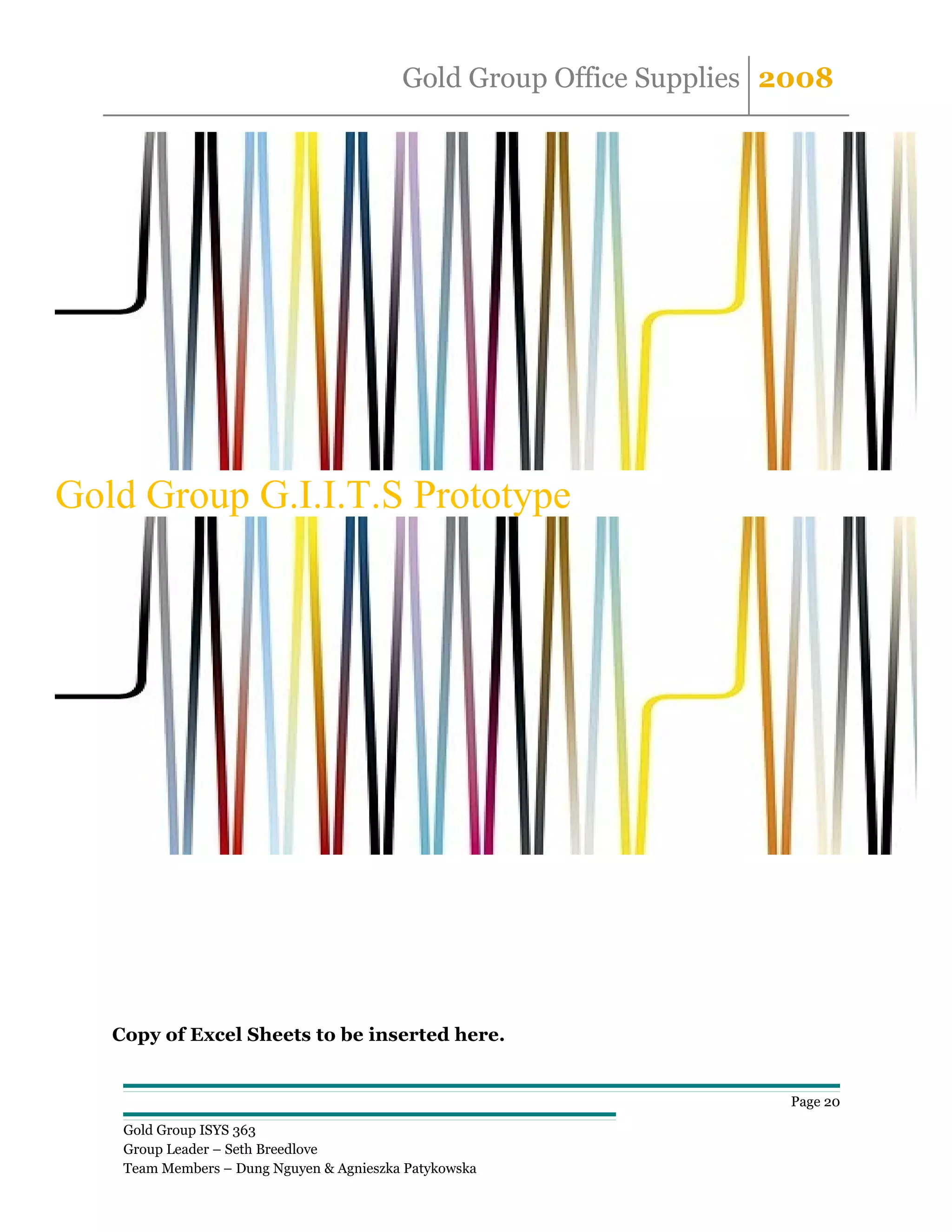 Gold Group Office Supplies 2008




Gold Group G.I.I.T.S Prototype




   Copy of Excel Sheets to be inserted here.


                                                                     Page 20

    Gold Group ISYS 363
    Group Leader – Seth Breedlove
    Team Members – Dung Nguyen & Agnieszka Patykowska
 