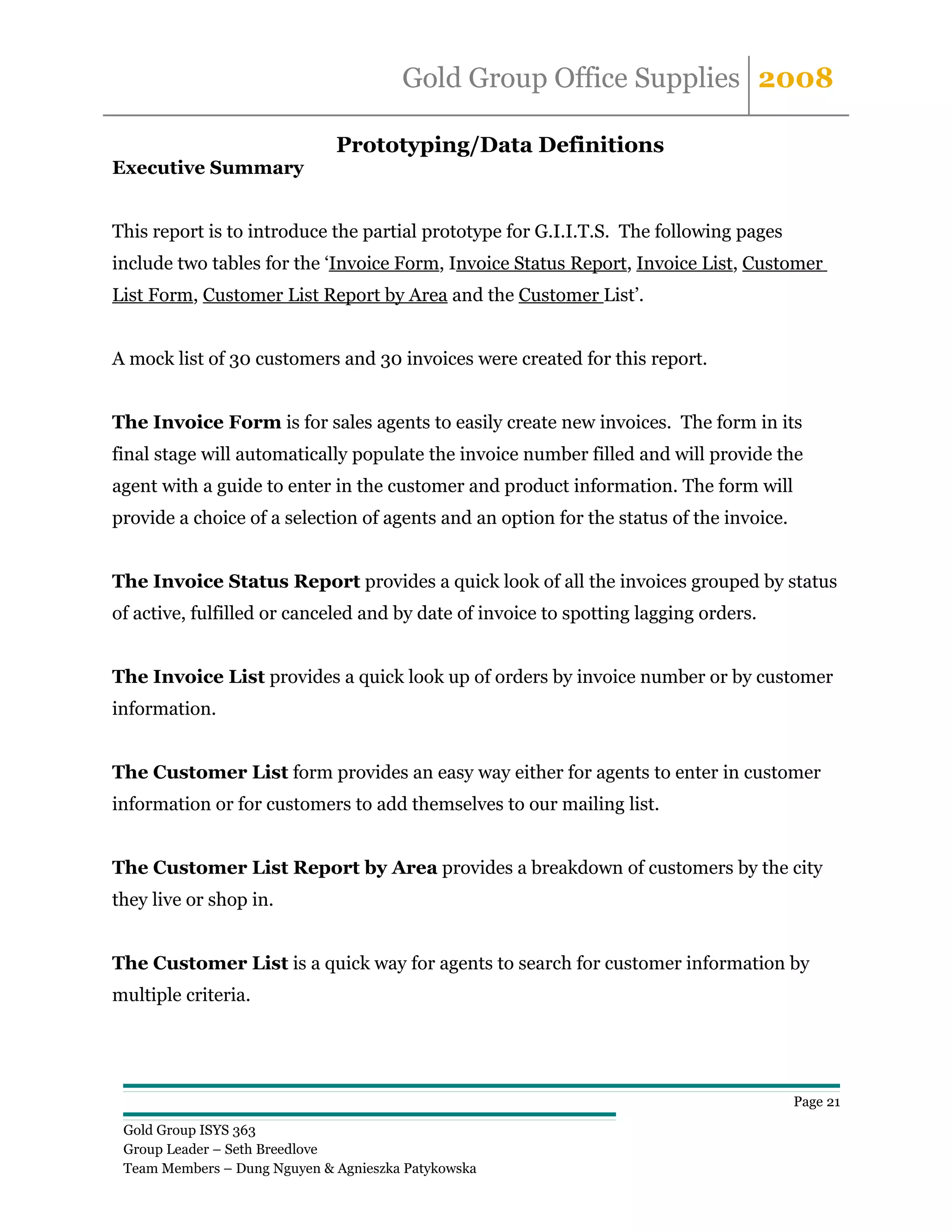 Gold Group Office Supplies 2008

                              Prototyping/Data Definitions
Executive Summary


This report is to introduce the partial prototype for G.I.I.T.S. The following pages
include two tables for the ‘Invoice Form, Invoice Status Report, Invoice List, Customer
List Form, Customer List Report by Area and the Customer List’.


A mock list of 30 customers and 30 invoices were created for this report.


The Invoice Form is for sales agents to easily create new invoices. The form in its
final stage will automatically populate the invoice number filled and will provide the
agent with a guide to enter in the customer and product information. The form will
provide a choice of a selection of agents and an option for the status of the invoice.


The Invoice Status Report provides a quick look of all the invoices grouped by status
of active, fulfilled or canceled and by date of invoice to spotting lagging orders.


The Invoice List provides a quick look up of orders by invoice number or by customer
information.


The Customer List form provides an easy way either for agents to enter in customer
information or for customers to add themselves to our mailing list.


The Customer List Report by Area provides a breakdown of customers by the city
they live or shop in.


The Customer List is a quick way for agents to search for customer information by
multiple criteria.




                                                                                         Page 21

 Gold Group ISYS 363
 Group Leader – Seth Breedlove
 Team Members – Dung Nguyen & Agnieszka Patykowska
 