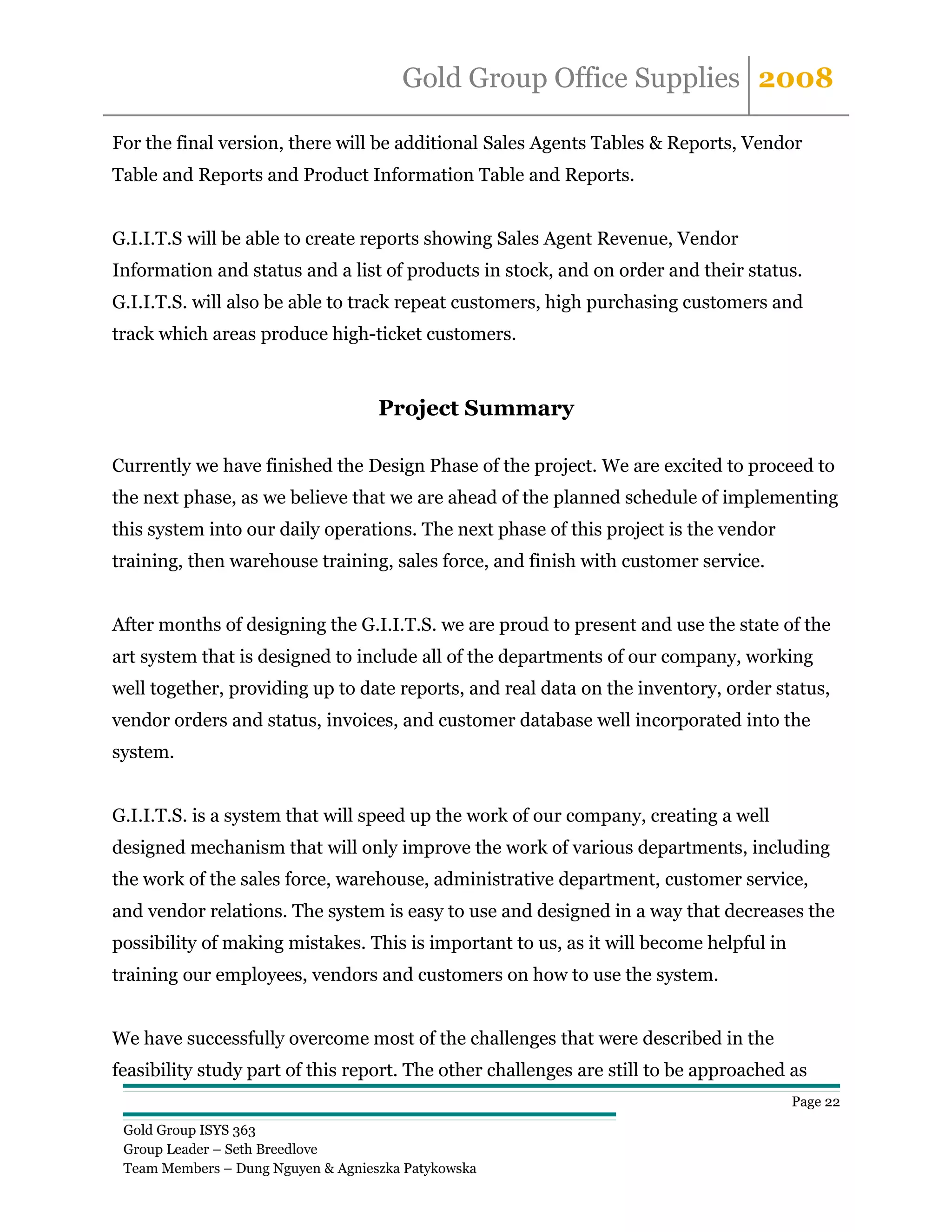 Gold Group Office Supplies 2008

For the final version, there will be additional Sales Agents Tables & Reports, Vendor
Table and Reports and Product Information Table and Reports.


G.I.I.T.S will be able to create reports showing Sales Agent Revenue, Vendor
Information and status and a list of products in stock, and on order and their status.
G.I.I.T.S. will also be able to track repeat customers, high purchasing customers and
track which areas produce high-ticket customers.



                                    Project Summary

Currently we have finished the Design Phase of the project. We are excited to proceed to
the next phase, as we believe that we are ahead of the planned schedule of implementing
this system into our daily operations. The next phase of this project is the vendor
training, then warehouse training, sales force, and finish with customer service.


After months of designing the G.I.I.T.S. we are proud to present and use the state of the
art system that is designed to include all of the departments of our company, working
well together, providing up to date reports, and real data on the inventory, order status,
vendor orders and status, invoices, and customer database well incorporated into the
system.


G.I.I.T.S. is a system that will speed up the work of our company, creating a well
designed mechanism that will only improve the work of various departments, including
the work of the sales force, warehouse, administrative department, customer service,
and vendor relations. The system is easy to use and designed in a way that decreases the
possibility of making mistakes. This is important to us, as it will become helpful in
training our employees, vendors and customers on how to use the system.


We have successfully overcome most of the challenges that were described in the
feasibility study part of this report. The other challenges are still to be approached as
                                                                                        Page 22

 Gold Group ISYS 363
 Group Leader – Seth Breedlove
 Team Members – Dung Nguyen & Agnieszka Patykowska
 